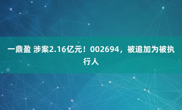 一鼎盈 涉案2.16亿元！002694，被追加为被执行人