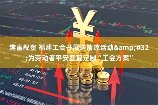 趣富配资 福建工会开展送清凉活动 为劳动者平安度夏定制“工会方案”