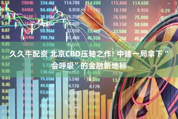 久久牛配资 北京CBD压轴之作! 中建一局拿下“会呼吸”的金融新地标