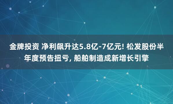 金牌投资 净利飙升达5.8亿-7亿元! 松发股份半年度预告扭亏, 船舶制造成新增长引擎