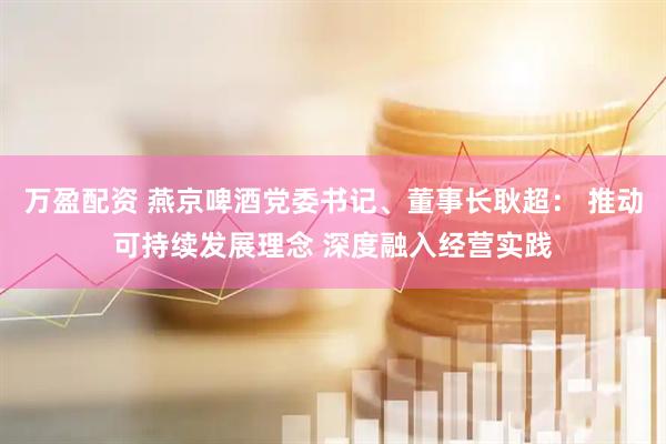 万盈配资 燕京啤酒党委书记、董事长耿超： 推动可持续发展理念 深度融入经营实践