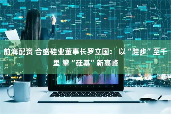 前海配资 合盛硅业董事长罗立国： 以“跬步”至千里 攀“硅基”新高峰