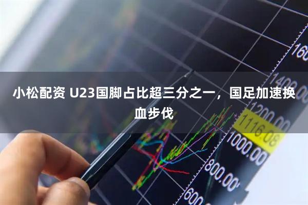 小松配资 U23国脚占比超三分之一，国足加速换血步伐